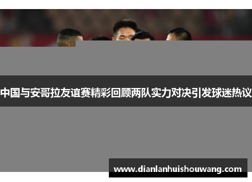 中国与安哥拉友谊赛精彩回顾两队实力对决引发球迷热议
