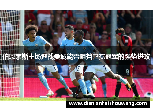 伯恩茅斯主场迎战曼城能否阻挡卫冕冠军的强势进攻