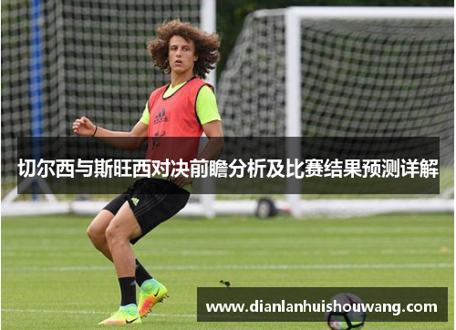 切尔西与斯旺西对决前瞻分析及比赛结果预测详解